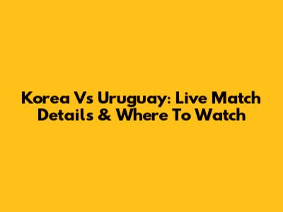 Korea Vs Uruguay: Live Match Details & Where To Watch