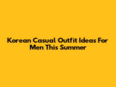 Korean Casual Outfit Ideas For Men This Summer