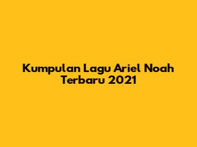 Kumpulan Lagu Ariel Noah Terbaru 2021