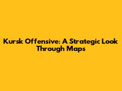 Kursk Offensive: A Strategic Look Through Maps