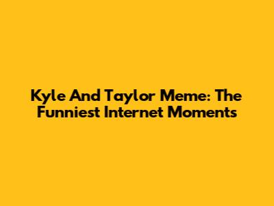 Kyle And Taylor Meme: The Funniest Internet Moments