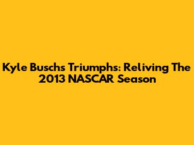 Kyle Busch's Triumphs: Reliving The 2013 NASCAR Season