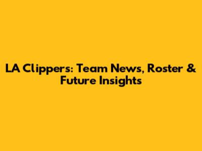LA Clippers: Team News, Roster & Future Insights