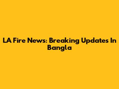 LA Fire News: Breaking Updates In Bangla