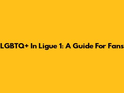 LGBTQ+ In Ligue 1: A Guide For Fans