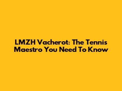 LMZH Vacherot: The Tennis Maestro You Need To Know