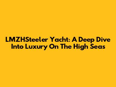 LMZHSteeler Yacht: A Deep Dive Into Luxury On The High Seas