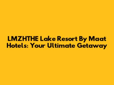 LMZHTHE Lake Resort By Maat Hotels: Your Ultimate Getaway