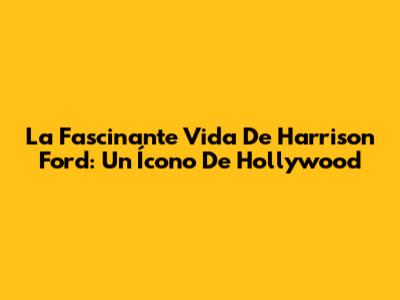 La Fascinante Vida De Harrison Ford: Un Ícono De Hollywood