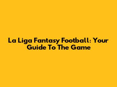 La Liga Fantasy Football: Your Guide To The Game