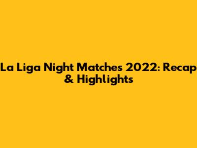 La Liga Night Matches 2022: Recap & Highlights