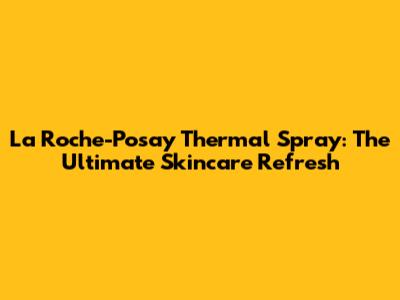 La Roche-Posay Thermal Spray: The Ultimate Skincare Refresh
