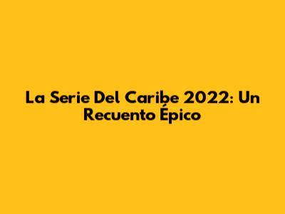 La Serie Del Caribe 2022: Un Recuento Épico