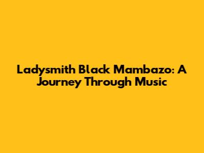 Ladysmith Black Mambazo: A Journey Through Music