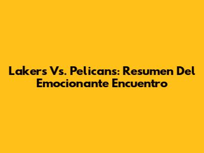 Lakers Vs. Pelicans: Resumen Del Emocionante Encuentro