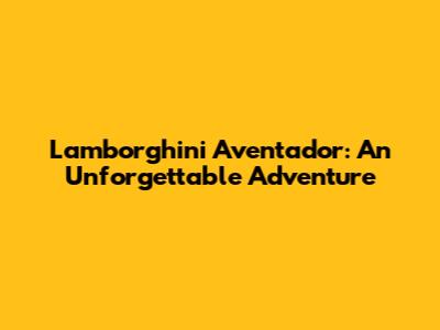 Lamborghini Aventador: An Unforgettable Adventure