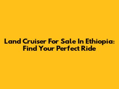 Land Cruiser For Sale In Ethiopia: Find Your Perfect Ride