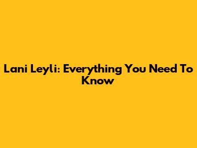 Lani Leyli: Everything You Need To Know