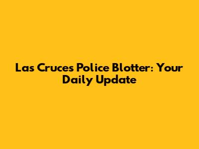 Las Cruces Police Blotter: Your Daily Update