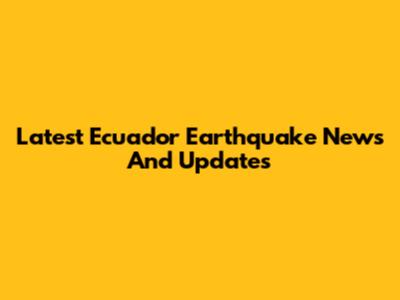 Latest Ecuador Earthquake News And Updates