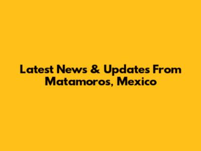 Latest News & Updates From Matamoros, Mexico