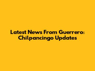 Latest News From Guerrero: Chilpancingo Updates