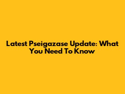 Latest Pseigazase Update: What You Need To Know