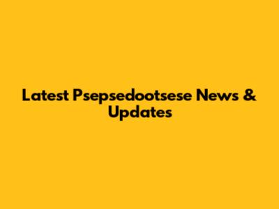 Latest Psepsedootsese News & Updates