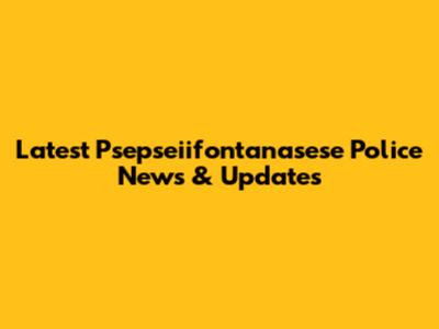 Latest Psepseiifontanasese Police News & Updates