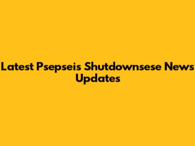 Latest Psepseis Shutdownsese News Updates