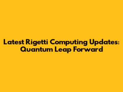 Latest Rigetti Computing Updates: Quantum Leap Forward