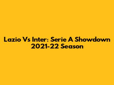Lazio Vs Inter: Serie A Showdown 2021-22 Season
