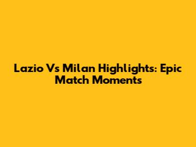 Lazio Vs Milan Highlights: Epic Match Moments