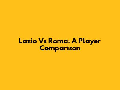 Lazio Vs Roma: A Player Comparison