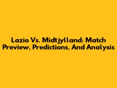 Lazio Vs. Midtjylland: Match Preview, Predictions, And Analysis