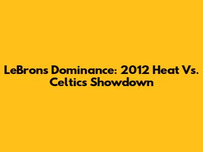 LeBron's Dominance: 2012 Heat Vs. Celtics Showdown