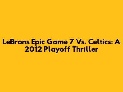 LeBron's Epic Game 7 Vs. Celtics: A 2012 Playoff Thriller