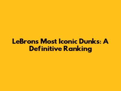 LeBron's Most Iconic Dunks: A Definitive Ranking