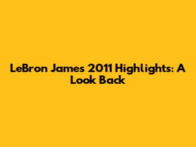 LeBron James 2011 Highlights: A Look Back