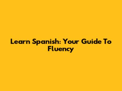 Learn Spanish: Your Guide To Fluency