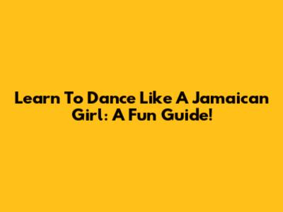 Learn To Dance Like A Jamaican Girl: A Fun Guide!