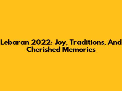 Lebaran 2022: Joy, Traditions, And Cherished Memories