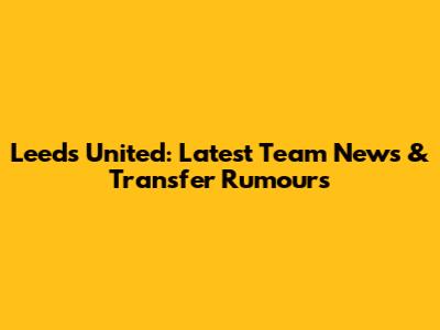 Leeds United: Latest Team News & Transfer Rumours