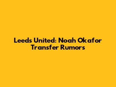 Leeds United: Noah Okafor Transfer Rumors