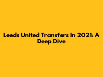 Leeds United Transfers In 2021: A Deep Dive