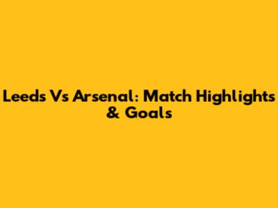 Leeds Vs Arsenal: Match Highlights & Goals