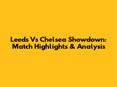 Leeds Vs Chelsea Showdown: Match Highlights & Analysis