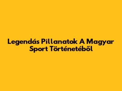 Legendás Pillanatok A Magyar Sport Történetéből