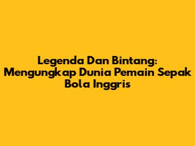Legenda Dan Bintang: Mengungkap Dunia Pemain Sepak Bola Inggris