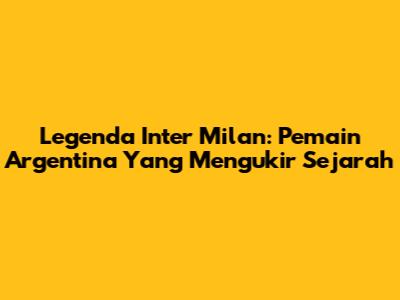 Legenda Inter Milan: Pemain Argentina Yang Mengukir Sejarah